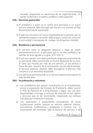 sociales, respetando su autonomía de las organizaciones, sin
       perder la libertad y el espíritu profético como pastores.
158.- Servicios pastorales

    a)	 El presbítero a quien se le confíe otra parroquia o un nuevo
        servicio pastoral, debe entregar por escrito a su sucesor el Plan
        Pastoral parroquial que llevaba.

    b)	 El párroco entrante o el nuevo responsable de la pastoral, por un
        sentido de respeto y comunión, debe acoger y continuar, junto con
        la comunidad o los equipos de trabajo, los proyectos iniciados.

159.- Residencia y permanencia

   a)	 El párroco tiene la obligación pastoral y legal de residir
       permanentemente en la parroquia que le ha sido confiada y de
       atender de buen agrado a su grey. (CIC 533, 1)
   b)	 El párroco que por una razón justificada tenga que ausentarse de
       su parroquia, debe comunicarlo al Vicario Episcopal de su zona.
       Si tiene que hacerlo por más de una semana, ya sea dentro o
       fuera del país, requiere de la autorización escrita del Arzobispo.
       El servicio pastoral, además, debe encargarse al párroco más
       cercano o a un sacerdote disponible.
   c)	 Los párrocos permanecerán en el servicio pastoral parroquial no
       más de diez años
160.- Incardinación y visitantes

    a)	 Los presbíteros que deseen incardinarse en la Arquidiócesis,
        previa la aceptación del Consejo de Presbiterio, deben asumir
        el Plan de Pastoral de la Arquidiócesis y seguir, con una gran
        disponibilidad y entrega, el proceso de inserción en los lugares
        y servicios que se les encomiende, respetando los tiempos
        indicados por el Derecho Canónico.
    b)	 Los sacerdotes o predicadores procedentes de otras
        jurisdicciones podrán prestar su servicio pastoral (retiros,
        convivencias, conferencias…) solamente si cuentan con la
        autorización del Arzobispo, oído el parecer del párroco o del

                                              Arquidiócesis de Cuenca 91
 