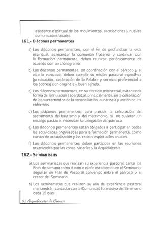 asistente espiritual de los movimientos, asociaciones y nuevas
       comunidades laicales.
161.- Diáconos permanentes

   a)	 Los diáconos permanentes, con el fin de profundizar la vida
       espiritual, acrecentar la comunión fraterna y continuar con
       la formación permanente, deben reunirse periódicamente de
       acuerdo con un cronograma.
   b)	 Los diáconos permanentes, en coordinación con el párroco y el
       vicario episcopal, deben cumplir su misión pastoral específica
       (predicación, celebración de la Palabra y servicio preferencial a
       los pobres) con diligencia y buen agrado.
   c)	 Los diáconos permanentes, en su ejercicio ministerial, eviten toda
       forma de simulación sacerdotal, principalmente, en la celebración
       de los sacramentos de la reconciliación, eucaristía y unción de los
       enfermos.
   d)	 Los diáconos permanentes, para presidir la celebración del
       sacramento del bautismo y del matrimonio, si no tuvieren un
       encargo pastoral, necesitan la delegación del párroco.
   e)	 Los diáconos permanentes están obligados a participar en todas
       las actividades organizadas para la formación permanente, como
       cursos de actualización y los retiros espirituales anuales.
   f )	 Los diáconos permanentes deben participar en las reuniones
        organizadas por las zonas, vicarías y la Arquidiócesis.
162.- Seminaristas

   a)	 Los seminaristas que realizan su experiencia pastoral, tanto los
       fines de semana como durante el año establecido en el Seminario,
       seguirán un Plan de Pastoral convenido entre el párroco y el
       rector del Seminario.
   b)	 Los seminaristas que realizan su año de experiencia pastoral
       mantendrán contacto con la Comunidad formativa del Seminario
       cada 15 días.

92 Arquidiócesis de Cuenca
 