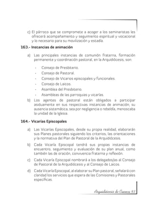 c)	 El párroco que se compromete a acoger a los seminaristas les
       ofrecerá acompañamiento y seguimiento espiritual y vocacional
       y lo necesario para su movilización y estadía.
163.- Instancias de animación

   a)	 Las principales instancias de comunión fraterna, formación
       permanente y coordinación pastoral, en la Arquidiócesis, son:

        -	 Consejo de Presbiterio.
        -	 Consejo de Pastoral.
        -	 Consejo de Vicarios episcopales y funcionales.
        -	 Consejo de Laicos.
        -	 Asamblea del Presbiterio.
        -	 Asambleas de las parroquias y vicarías.
   b)	 Los agentes de pastoral están obligados a participar
       asiduamente en sus respectivas instancias de animación; su
       ausencia sistemática, sea por negligencia o rebeldía, menoscaba
       la unidad de la Iglesia.

164.- Vicarías Episcopales

   a)	 Las Vicarías Episcopales, desde su propia realidad, elaborarán
       sus Planes pastorales siguiendo los criterios, las orientaciones
       y la normativa del Plan de Pastoral de la Arquidiócesis.
   b)	 Cada Vicaría Episcopal tendrá sus propias instancias de
       encuentro, seguimiento y evaluación de su plan anual, como
       también las de oración, convivencia fraterna y reflexión.
   c)	 Cada Vicaría Episcopal nombrará a los delegados/as al Consejo
       de Pastoral de la Arquidiócesis y al Consejo de Laicos.
   d)	 Cada Vicaría Episcopal, al elaborar su Plan pastoral, señalará con
       claridad los servicios que espera de las Comisiones y Pastorales
       específicas.


                                              Arquidiócesis de Cuenca 93
 