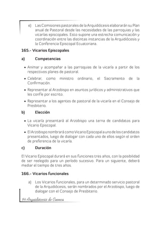 e)	 Las Comisiones pastorales de la Arquidiócesis elaborarán su Plan
          anual de Pastoral desde las necesidades de las parroquias y las
          vicarías episcopales. Esto supone una estrecha comunicación y
          coordinación entre las distintas instancias de la Arquidiócesis y
          la Conferencia Episcopal Ecuatoriana.
165.- Vicarios Episcopales

a)	       Competencias

 •	 Animar y acompañar a las parroquias de la vicaría a partir de los
    respectivos planes de pastoral.
 •	 Celebrar, como       ministro   ordinario,   el   Sacramento    de   la
    Confirmación.
 •	 Representar al Arzobispo en asuntos jurídicos y administrativos que
    les confíe por escrito.
 •	 Representar a los agentes de pastoral de la vicaría en el Consejo de
    Presbiterio.
b)	       Elección

 •	 La vicaría presentará al Arzobispo una terna de candidatos para
    Vicario Episcopal.
 •	 El Arzobispo nombrará como Vicario Episcopal a uno de los candidatos
    presentados, luego de dialogar con cada uno de ellos según el orden
    de preferencia de la vicaría.
c)	       Duración

El Vicario Episcopal durará en sus funciones tres años, con la posibilidad
de ser reelegido para un período sucesivo. Para un siguiente, deberá
mediar el tiempo de tres años.

166.- Vicarios funcionales

      a)	 Los Vicarios funcionales, para un determinado servicio pastoral
          de la Arquidiócesis, serán nombrados por el Arzobispo, luego de
          dialogar con el Consejo de Presbiterio.

94 Arquidiócesis de Cuenca
 