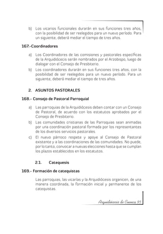 b)	 Los vicarios funcionales durarán en sus funciones tres años,
       con la posibilidad de ser reelegidos para un nuevo período. Para
       un siguiente, deberá mediar el tiempo de tres años.

167.-Coordinadores

   a)	 Los Coordinadores de las comisiones y pastorales específicas
       de la Arquidiócecis serán nombrados por el Arzobispo, luego de
       dialogar con el Consejo de Presbiterio.
   b)	 Los coordinadores durarán en sus funciones tres años, con la
       posibilidad de ser reelegidos para un nuevo período. Para un
       siguiente, deberá mediar el tiempo de tres años.

   2.	 ASUNTOS PASTORALES

168.- Consejo de Pastoral Parroquial

   a)	 Las parroquias de la Arquidiócesis deben contar con un Consejo
       de Pastoral, de acuerdo con los estatutos aprobados por el
       Consejo de Presbiterio.
   b)	 Las comunidades cristianas de las Parroquias sean animadas
       por una coordinación pastoral formada por los representantes
       de los diversos servicios pastorales.
   c)	 El nuevo párroco respete y apoye al Consejo de Pastoral
       existente y a las coordinaciones de las comunidades. No puede,
       por lo tanto, convocar a nuevas elecciones hasta que se cumplan
       los plazos establecidos en los estatutos.

       2.1.	   Catequesis

169.- Formación de catequistas

       Las parroquias, las vicarías y la Arquidiócesis organicen, de una
       manera coordinada, la formación inicial y permanente de los
       catequistas.


                                             Arquidiócesis de Cuenca 95
 