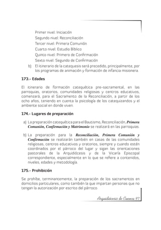 Primer nivel: Iniciación
        Segundo nivel: Reconciliación
        Tercer nivel: Primera Comunión
        Cuarto nivel: Estudio Bíblico
        Quinto nivel: Primero de Confirmación
        Sexto nivel: Segundo de Confirmación
    b)	 El itinerario de la catequesis será precedido, principalmente, por
        los programas de animación y formación de infancia misionera.

173.- Edades

El itinerario de formación catequética pre-sacramental, en las
parroquias, oratorios, comunidades religiosas y centros educativos,
comenzará, para el Sacramento de la Reconciliación, a partir de los
ocho años, teniendo en cuenta la psicología de los catequizandos y el
ambiente social en donde viven.

174.- Lugares de preparación

 a)	 La preparación catequética para el Bautismo, Reconciliación, Primera
     Comunión, Confirmación y Matrimonio se realizará en las parroquias.

 b)	 La preparación para la Reconciliación, Primera Comunión y
     Confirmación se realizarán también en casas de las comunidades
     religiosas, centros educativos y oratorios, siempre y cuando estén
     coordinados por el párroco del lugar y sigan las orientaciones
     pastorales de la Arquidiócesis y de la Vicaría Episcopal
     correspondiente, especialmente en lo que se refiere a contenidos,
     niveles, edades y metodología.

175.- Prohibición

Se prohíbe, terminantemente, la preparación de los sacramentos en
domicilios particulares, como también la que impartan personas que no
tengan la autorización por escrito del párroco.

                                               Arquidiócesis de Cuenca 97
 