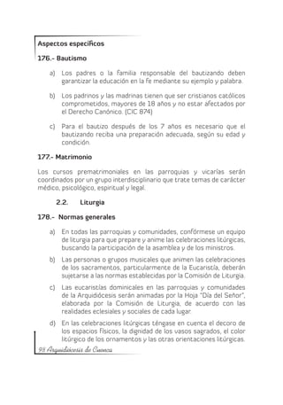Aspectos específicos

176.- Bautismo

    a)	 Los padres o la familia responsable del bautizando deben
        garantizar la educación en la fe mediante su ejemplo y palabra.

    b)	 Los padrinos y las madrinas tienen que ser cristianos católicos
        comprometidos, mayores de 18 años y no estar afectados por
        el Derecho Canónico. (CIC 874)

    c)	 Para el bautizo después de los 7 años es necesario que el
        bautizando reciba una preparación adecuada, según su edad y
        condición.

177.- Matrimonio

Los cursos prematrimoniales en las parroquias y vicarías serán
coordinados por un grupo interdisciplinario que trate temas de carácter
médico, psicológico, espiritual y legal.

      2.2.	   Liturgia

178.- Normas generales

    a)	 En todas las parroquias y comunidades, confórmese un equipo
        de liturgia para que prepare y anime las celebraciones litúrgicas,
        buscando la participación de la asamblea y de los ministros.
    b)	 Las personas o grupos musicales que animen las celebraciones
        de los sacramentos, particularmente de la Eucaristía, deberán
        sujetarse a las normas establecidas por la Comisión de Liturgia.
    c)	 Las eucaristías dominicales en las parroquias y comunidades
        de la Arquidiócesis serán animadas por la Hoja “Día del Señor”,
        elaborada por la Comisión de Liturgia, de acuerdo con las
        realidades eclesiales y sociales de cada lugar.
    d)	 En las celebraciones litúrgicas téngase en cuenta el decoro de
        los espacios físicos, la dignidad de los vasos sagrados, el color
        litúrgico de los ornamentos y las otras orientaciones litúrgicas.
98 Arquidiócesis de Cuenca
 