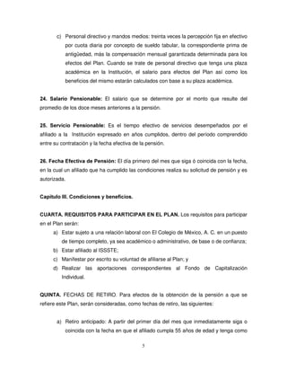c) Personal directivo y mandos medios: treinta veces la percepción fija en efectivo
           por cuota diaria por concepto de sueldo tabular, la correspondiente prima de
           antigüedad, más la compensación mensual garantizada determinada para los
           efectos del Plan. Cuando se trate de personal directivo que tenga una plaza
           académica en la Institución, el salario para efectos del Plan así como los
           beneficios del mismo estarán calculados con base a su plaza académica.


 6DODULR 3HQVLRQDEOH El salario que se determine por el monto que resulte del
promedio de los doce meses anteriores a la pensión.


 6HUYLFLR 3HQVLRQDEOH Es el tiempo efectivo de servicios desempeñados por el
afiliado a la Institución expresado en años cumplidos, dentro del período comprendido
entre su contratación y la fecha efectiva de la pensión.


 )HFKD (IHFWLYD GH 3HQVLyQ El día primero del mes que siga ó coincida con la fecha,
en la cual un afiliado que ha cumplido las condiciones realiza su solicitud de pensión y es
autorizada.


DStWXOR ,,, RQGLFLRQHV  EHQHILFLRV


8$57$ 5(48,6,726 3$5$ 3$57,,3$5 (1 (/ 3/$1 Los requisitos para participar
en el Plan serán:
      a) Estar sujeto a una relación laboral con El Colegio de México, A. C. en un puesto
         de tiempo completo, ya sea académico o administrativo, de base o de confianza;
      b) Estar afiliado al ISSSTE;
      c) Manifestar por escrito su voluntad de afiliarse al Plan; y
      d) Realizar las aportaciones correspondientes al Fondo de Capitalización
         Individual.


48,17$ FECHAS DE RETIRO Para efectos de la obtención de la pensión a que se
refiere este Plan, serán consideradas, como fechas de retiro, las siguientes:


       a) Retiro anticipado: A partir del primer día del mes que inmediatamente siga o
           coincida con la fecha en que el afiliado cumpla 55 años de edad y tenga como

                                              5
 