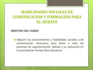HABILIDADES SOCIALES DE
COMUNICACIÓN Y FORMACIÓN PARA
EL DEBATE
OBJETIVO DEL CURSO
 Adquirir los conocimientos y habilidades sociales y de
comunicación necesarias para llevar a cabo los
procesos de argumentación, debate y su aplicación en
la actividad de tiempo libre educativo.
 