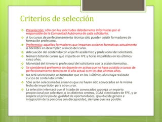 Criterios de selección
 Preselección: sólo con las solicitudes debidamente informadas por el
responsable de la Comunidad Autónoma de cada solicitante.
 A los cursos de perfeccionamiento técnico sólo pueden asistir formadores de
formación profesional.
 Preferencia: aquellos formadores que impartan acciones formativas actualmente
o docentes en desempleo al inicio del curso.
 Adecuación del contenido con el perfil académico y profesional del solicitante.
 Número total de cursos que imparte en FPE y horas impartidas en los últimos
cinco años.
 Idoneidad del itinerario profesional del solicitante con la acción formativa.
 Se considerará preferente un docente en activo que no haya asistido a cursos de
perfeccionamiento técnico en el año actual o en los dos últimos años.
 No será seleccionado un formador que en los 3 últimos años haya realizado
cursos de contenido similar.
 Sólo serán seleccionados alumnos que no hayan sido convocados en la misma
fecha de impartición para otro curso.
 La selección intentará que el listado de convocados suponga un reparto
proporcional por colectivos o los distintos centros, CCAA o entidades de FPE, y se
respete el principio de igualdad de oportunidades, igualdad de género e
integración de la personas con discapacidad, siempre que sea posible.
 