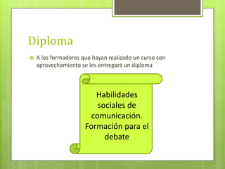Diploma
 A los formadores que hayan realizado un curso con
aprovechamiento se les entregará un diploma
Habilidades
sociales de
comunicación.
Formación para el
debate
 