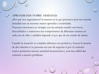 • APRENDIENDO SOBRE ANSIEDAD:
¿Por qué nos angustiamos? la manera en la que pensamos provoca nuestra
ansiedad esta en nuestras manos aprender a controlarla.
Nuestras emociones no siempre son las mismas cuando nerviosos,
desconfiados o temerosos nos comportamos de diferentes manera en
cada una de ellas y también depende el por que de ese estado de animo.
Cuando la situación se complica debemos ser positivos y buscar la manera
de dar solución si se presenta un caso de angustia si por el contrario
somos pesimistas nuestra ansiedad incrementara y será mas difícil dar
solución a nuestro problema.
 