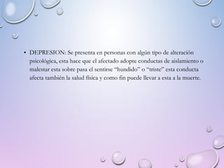 • DEPRESION: Se presenta en personas con algún tipo de alteración
psicológica, esta hace que el afectado adopte conductas de aislamiento o
malestar esta sobre pasa el sentirse “hundido” o “triste” esta conducta
afecta también la salud física y como fin puede llevar a esta a la muerte.
 