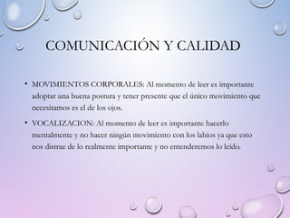 COMUNICACIÓN Y CALIDAD
• MOVIMIENTOS CORPORALES: Al momento de leer es importante
adoptar una buena postura y tener presente que el único movimiento que
necesitamos es el de los ojos.
• VOCALIZACION: Al momento de leer es importante hacerlo
mentalmente y no hacer ningún movimiento con los labios ya que esto
nos distrae de lo realmente importante y no entenderemos lo leído.
 