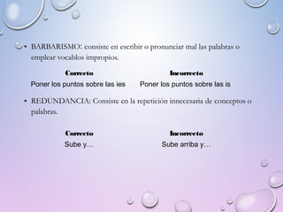 • BARBARISMO: consiste en escribir o pronunciar mal las palabras o
emplear vocablos impropios.
• REDUNDANCIA: Consiste en la repetición innecesaria de conceptos o
palabras.
Correcto Incorrecto
Poner los puntos sobre las ies Poner los puntos sobre las is
Correcto Incorrecto
Sube y… Sube arriba y…
 