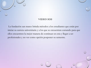VIDEO SOS
La fundación san mateo brinda métodos a los estudiantes que están por
iniciar su carrera universitaria y a los que se encuentran cursando para que
ellos encuentren la mejor manera de continuar en esta y llegar a ser
profesionales y no ver como opción posponer su semestre.
 