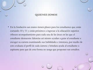 QUIENES SOMOS
• En la fundación san mateo tienen planes para los estudiantes que están
cursando 10 y 11 y están próximos a ingresar a la educación superior.
ofrecen acompañamiento para cada una de las áreas en las que el
estudiante demuestre falencias así mismo ayudan a guiar al estudiante a
escoger su carrera examinando sus habilidades e intereses, por medio de
esto evaluara el perfil de cada carrera y brindara ayuda al estudiante o
aspirante para que de esta forma no tenga que posponer sus estudios.
 