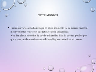 TESTIMONIOS
• Presentan varios estudiantes que en algún momento de su carrera tuvieron
inconvenientes y tuvieron que retirarse de la universidad.
Nos dan claros ejemplos de que la universidad hará lo que sea posible por
que todos y cada uno de sus estudiantes lleguen a culminar su carrera.
 
