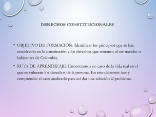 DERECHOS CONSTITUCIONALES
• OBJETIVO DE FORMACIÓN: Identificar los principios que se han
establecido en la constitución y los derechos que tenemos al ser nacidos o
habitantes de Colombia.
• RUTA DE APRENDIZAJE: Encontramos un caso de la vida real en el
que se vulneran los derechos de la persona. En este debemos leer y
comprender el caso analizarlo para así dar una solución al problema.
 