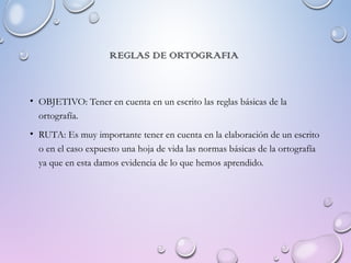 REGLAS DE ORTOGRAFIA
• OBJETIVO: Tener en cuenta en un escrito las reglas básicas de la
ortografía.
• RUTA: Es muy importante tener en cuenta en la elaboración de un escrito
o en el caso expuesto una hoja de vida las normas básicas de la ortografía
ya que en esta damos evidencia de lo que hemos aprendido.
 