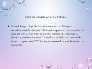 VIVE EL ORGULLO MANTEÍSTA
 Richard Rangel: Llega a la fundación san mateo en 1989 para
remodelación de la biblioteca. El inicio de su proceso como educador fue
en el año 2003 con un curso de circuitos digitales en el programa de
sistemas y telecomunicaciones. Trabaja hasta el 2005 como docente de
tiempo completo, en el 2009 fue asignado como decano de la facultad de
ingenierías.
 