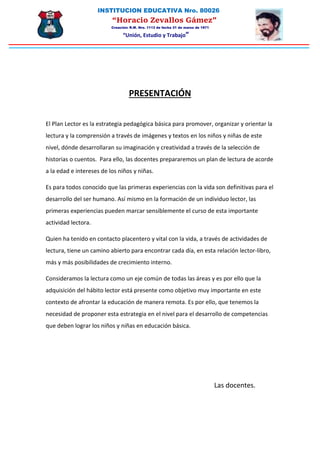 INSTITUCION EDUCATIVA Nro. 80026
“Horacio Zevallos Gámez”
Creación: R.M. Nro. 1113 de fecha 31 de marzo de 1971
“Unión, Estudio y Trabajo”
PRESENTACIÓN
El Plan Lector es la estrategia pedagógica básica para promover, organizar y orientar la
lectura y la comprensión a través de imágenes y textos en los niños y niñas de este
nivel, dónde desarrollaran su imaginación y creatividad a través de la selección de
historias o cuentos. Para ello, las docentes prepararemos un plan de lectura de acorde
a la edad e intereses de los niños y niñas.
Es para todos conocido que las primeras experiencias con la vida son definitivas para el
desarrollo del ser humano. Así mismo en la formación de un individuo lector, las
primeras experiencias pueden marcar sensiblemente el curso de esta importante
actividad lectora.
Quien ha tenido en contacto placentero y vital con la vida, a través de actividades de
lectura, tiene un camino abierto para encontrar cada día, en esta relación lector-libro,
más y más posibilidades de crecimiento interno.
Consideramos la lectura como un eje común de todas las áreas y es por ello que la
adquisición del hábito lector está presente como objetivo muy importante en este
contexto de afrontar la educación de manera remota. Es por ello, que tenemos la
necesidad de proponer esta estrategia en el nivel para el desarrollo de competencias
que deben lograr los niños y niñas en educación básica.
Las docentes.
 