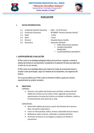 INSTITUCION EDUCATIVA Nro. 80026
“Horacio Zevallos Gámez”
Creación: R.M. Nro. 1113 de fecha 31 de marzo de 1971
“Unión, Estudio y Trabajo”
PLAN LECTOR
I. DATOS INFORMATIVOS:
1.1. Unidad de Gestión Educativa : UGEL – 01 El Porvenir
1.2. Institución Educativa : Nº 80026 “Horacio Zevallos Gámez”
1.3. Edad : 3 años
1.4. Nivel : Inicial
1.5. Director : Oswaldo Neyra Castillo
1.6. Ejecutoras : Docentes del Nivel:
 AYME VERA CACHO VASQUEZ
 LOURDES IZQUIERDO
NINAQUISPE
 LILIANA RODRÍGUEZ NAVARRETE
II. JUSTIFICACIÓN DEL PLAN LECTOR
El Plan Lector es la estrategia pedagógica básica para promover, organizar y orientar la
práctica de la lectura en los educandos, consistentes en la selección de títulos que deben leer
a razón de uno por semana.
El Plan Lector es la estrategia básica para mejorar los niveles de comprensión lectora y
acceder a otros aprendizajes, según los intereses de los estudiantes y las exigencias del
entorno.
Por lo que se justifica que el Plan Lector es fomentar el hábito y gusto por la lectura
especialmente de carácter recreativo.
III. OBJETIVOS:
GENERAL:
 Orientar a los padres de familia para contribuir al desarrollo del
hábito de la lectura en los niños y niñas, logrando así personas
apasionantes al mundo de la lectura en dónde la reflexión, análisis y
la interpretación sean parte de su vida.
ESPECÍFICOS:
 Desarrollar hábitos de lectura a partir del fomento de la lectura
libre, recreativa y placentera.
 Crear un clima positivo, lúdico, ameno y favorable hacia la lectura.
 Reflexionar sobre la forma, contenido y contexto del texto.
 Promover la lectura en sus hogares y espacios en donde se
encuentren.
 