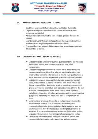 INSTITUCION EDUCATIVA Nro. 80026
“Horacio Zevallos Gámez”
Creación: R.M. Nro. 1113 de fecha 31 de marzo de 1971
“Unión, Estudio y Trabajo”
VII. AMBIENTE ESTIMULANTE PARA LA LECTURA:
- Establecer un ambiente fuera de ruidos, ventilado e iluminado.
- Organizar su espacio con almohadas o cojines en donde el niño
encuentre comodidad.
- Atribuir intención comunicativa a los sonidos, gestos y miradas del
niño(a).
- La entonación, el énfasis en ciertas palabras claves, permiten al niño
acercarse a una mejor comprensión de lo que se dice.
- Promover la conversación o diálogo a partir de preguntas establecidas
de acuerdo a la lectura.
VIII. ORIENTACIONES PARA LA HORA DEL CUENTO:
 La docente debe seleccionar cuentos que respondan a los intereses
de los niños y niñas, que no sean muy largos o de difícil
comprensión.
 La docente se prepara leyendo el cuento antes de relatarlo para
comprender el tema, identificar a los personajes y las ideas más
importantes. Conviene estar sentada al mismo nivel que los niños y
niñas. En casita lo harán las personas que los acompañan también.
 La docente, antes de comenzar la lectura de un cuento, leerá el
título, lo escribirá en la pizarra y mostrará a los niños y niñas las
ilustraciones del libro. Asimismo, propicia un diálogo entre todo el
grupo, apoyándose en el titulo o en las ilustraciones a través del cual
activa los saberes previos de los niños y niñas sobre aspectos
tratados en el cuento e introduce vocabulario y otros conocimientos
que pueden no tener y son necesarios para la comprensión del
texto.
 La narración o la lectura del cuento se realizará expresivamente,
entonando de acuerdo a las situaciones, imitando voces o
reproduciendo sonidos onomatopéyicos. Evitar exagerar para no
crear situaciones muy dramáticas que pueden producir temor o
ansiedad. Si es necesario mantener la atención de los niños y niñas,
se puede interrumpir un momento para hacer preguntas cortas.
 Después de contar el cuento, averiguar si los niños y niñas han
comprendido hechos esenciales a partir de las interrogantes.
 