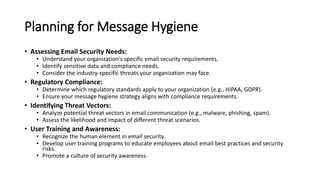 Planning for Message Hygiene
• Assessing Email Security Needs:
• Understand your organization's specific email security requirements.
• Identify sensitive data and compliance needs.
• Consider the industry-specific threats your organization may face.
• Regulatory Compliance:
• Determine which regulatory standards apply to your organization (e.g., HIPAA, GDPR).
• Ensure your message hygiene strategy aligns with compliance requirements.
• Identifying Threat Vectors:
• Analyze potential threat vectors in email communication (e.g., malware, phishing, spam).
• Assess the likelihood and impact of different threat scenarios.
• User Training and Awareness:
• Recognize the human element in email security.
• Develop user training programs to educate employees about email best practices and security
risks.
• Promote a culture of security awareness.
 