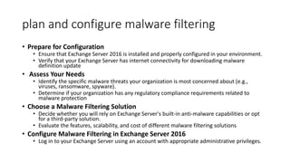plan and configure malware filtering
• Prepare for Configuration
• Ensure that Exchange Server 2016 is installed and properly configured in your environment.
• Verify that your Exchange Server has internet connectivity for downloading malware
definition update
• Assess Your Needs
• Identify the specific malware threats your organization is most concerned about (e.g.,
viruses, ransomware, spyware).
• Determine if your organization has any regulatory compliance requirements related to
malware protection
• Choose a Malware Filtering Solution
• Decide whether you will rely on Exchange Server's built-in anti-malware capabilities or opt
for a third-party solution.
• Evaluate the features, scalability, and cost of different malware filtering solutions
• Configure Malware Filtering in Exchange Server 2016
• Log in to your Exchange Server using an account with appropriate administrative privileges.
 