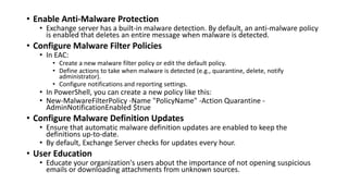 • Enable Anti-Malware Protection
• Exchange server has a built-in malware detection. By default, an anti-malware policy
is enabled that deletes an entire message when malware is detected.
• Configure Malware Filter Policies
• In EAC:
• Create a new malware filter policy or edit the default policy.
• Define actions to take when malware is detected (e.g., quarantine, delete, notify
administrator).
• Configure notifications and reporting settings.
• In PowerShell, you can create a new policy like this:
• New-MalwareFilterPolicy -Name "PolicyName" -Action Quarantine -
AdminNotificationEnabled $true
• Configure Malware Definition Updates
• Ensure that automatic malware definition updates are enabled to keep the
definitions up-to-date.
• By default, Exchange Server checks for updates every hour.
• User Education
• Educate your organization's users about the importance of not opening suspicious
emails or downloading attachments from unknown sources.
 