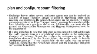 plan and configure spam filtering
• Exchange Server offers several anti-spam agents that can be enabled on
Mailbox or Edge Transport servers to assist in preventing spam from
reaching user mailboxes. By default, these agents are not enabled. To enable
anti-spam agents on an Edge Transport server, you must be a member of the
local administrator’s group on the server. Additionally, you must also be
granted the Organization Management and Hygiene Management roles for
the organization
• It is also important to note that anti-spam agents cannot be enabled through
the EAC. Instead, there is a pre-defined script located in the installation
directory of Exchange Server that enables the anti-spam agents. In the
installation directory, in the Scripts folder, the script name is Install-
AntiSpamAgents.ps1. If you successfully run the script, you see several
warnings, stating that the PowerShell session and the Exchange Transport
service must be restarted
 