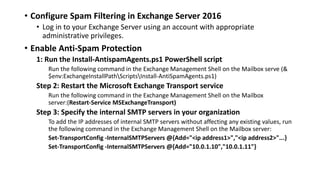 • Configure Spam Filtering in Exchange Server 2016
• Log in to your Exchange Server using an account with appropriate
administrative privileges.
• Enable Anti-Spam Protection
1: Run the Install-AntispamAgents.ps1 PowerShell script
Run the following command in the Exchange Management Shell on the Mailbox serve (&
$env:ExchangeInstallPathScriptsInstall-AntiSpamAgents.ps1)
Step 2: Restart the Microsoft Exchange Transport service
Run the following command in the Exchange Management Shell on the Mailbox
server:(Restart-Service MSExchangeTransport)
Step 3: Specify the internal SMTP servers in your organization
To add the IP addresses of internal SMTP servers without affecting any existing values, run
the following command in the Exchange Management Shell on the Mailbox server:
Set-TransportConfig -InternalSMTPServers @{Add="<ip address1>","<ip address2>"...}
Set-TransportConfig -InternalSMTPServers @{Add="10.0.1.10","10.0.1.11"}
 