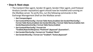 • Step 4: Next steps
• The Content Filter agent, Sender ID agent, Sender Filter agent, and Protocol
Analysis (sender reputation) agent should now be installed and running on
the Mailbox server. To verify this, run the following commands in the
Exchange Management Shell on the Mailbox server:
• Get-TransportAgent
• Get-ContentFilterConfig | Format-Table Name,Enabled; Get-SenderFilterConfig |
Format-Table Name,Enabled; Get-SenderIDConfig | Format-Table Name,Enabled; Get-
SenderReputationConfig | Format-Table Name,Enabled
• Get-ContentFilterConfig | Format-List
*Enabled,RejectionResponse,*Postmark*,Bypassed*,Quarantine*;
• Get-SenderFilterConfig | Format-List *Enabled,*Block*
• Get-SenderIDConfig | Format-List *Enabled*,*Action,Bypassed*
 