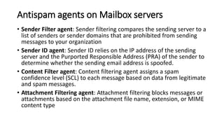 Antispam agents on Mailbox servers
• Sender Filter agent: Sender filtering compares the sending server to a
list of senders or sender domains that are prohibited from sending
messages to your organization
• Sender ID agent: Sender ID relies on the IP address of the sending
server and the Purported Responsible Address (PRA) of the sender to
determine whether the sending email address is spoofed.
• Content Filter agent: Content filtering agent assigns a spam
confidence level (SCL) to each message based on data from legitimate
and spam messages.
• Attachment Filtering agent: Attachment filtering blocks messages or
attachments based on the attachment file name, extension, or MIME
content type
 