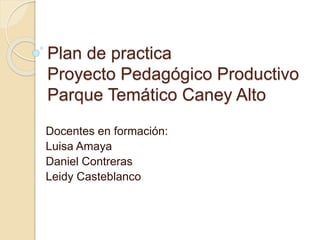 Plan de practica 
Proyecto Pedagógico Productivo 
Parque Temático Caney Alto 
Docentes en formación: 
Luisa Amaya 
Daniel Contreras 
Leidy Casteblanco 
 