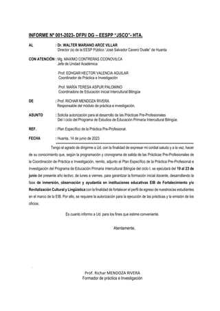 INFORME Nº 001-2023- DFPI/ DG – EESPP “JSCO”- HTA.
AL : Dr. WALTER MARIANO ARCE VILLAR
Director (e) de la EESP Público “José Salvador Cavero Ovalle” de Huanta
CON ATENCIÓN : Mg. MAXIMO CONTRERAS CCONOVILCA
Jefe de Unidad Académica
Prof. EDHGAR HECTOR VALENCIA AGUILAR
Coordinador de Práctica e Investigación
Prof. MARÍA TERESA ASPUR PALOMINO
Coordinadora de Educación Inicial Intercultural Bilingüe
DE : Prof. RICHAR MENDOZA RIVERA
Responsable del módulo de práctica e investigación.
ASUNTO : Solicita autorización para el desarrollo de las Prácticas Pre-Profesionales
Del I ciclo del Programa de Estudios de Educación Primaria Intercultural Bilingüe.
REF. : Plan Específico de la Práctica Pre-Profesional.
FECHA : Huanta, 14 de junio de 2023
----------------------------------------------------------------------------------------------------------------------------
Tengo el agrado de dirigirme a Ud. con la finalidad de expresar mi cordial saludo y a la vez, hacer
de su conocimiento que, según la programación y cronograma de salida de las Prácticas Pre-Profesionales de
la Coordinación de Práctica e Investigación, remito, adjunto el Plan Específico de la Práctica Pre-Profesional e
Investigación del Programa de Educación Primaria Intercultural Bilingüe del ciclo I, se ejecutará del 19 al 23 de
junio del presente año lectivo, de lunes a viernes, para garantizar la formación inicial docente, desarrollando la
fase de inmersión, observación y ayudantía en instituciones educativas EIB de Fortalecimiento y/o
Revitalización Cultural y Lingüística con la finalidad de fortalecer el perfil de egreso de nuestros/as estudiantes
en el marco de la EIB. Por ello, se requiere la autorización para la ejecución de las prácticas y la emisión de los
oficios.
Es cuanto informo a Ud. para los fines que estime conveniente.
Atentamente,
Prof. Richar MENDOZA RIVERA
Formador de práctica e Investigación
 