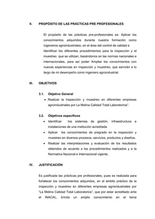 II. PROPÓSITO DE LAS PRÁCTICAS PRE PROFESIONALES
El propósito de las prácticas pre-profesionales es: Aplicar los
conocimientos adquiridos durante nuestra formación como
ingenieros agroindustriales, en el área del control de calidad e
Identificar los diferentes procedimientos para la inspección y el
muestreo que se utilizan, basándonos en las normas nacionales e
internacionales, para así poder Ampliar los conocimientos con
nuevas experiencias en inspección y muestreo, que servirán a lo
largo de mi desempeño como ingeniero agroindustrial.
III. OBJETIVOS
3.1. Objetivo General
 Realizar la Inspección y muestreo en diferentes empresas
agroindustriales por La Molina Calidad Total Laboratorios”.
3.2. Objetivos específicos
 Identificar los sistemas de gestión, infraestructura e
instalaciones de una institución acreditada.
 Aplicar los conocimientos de pregrado en la inspección y
muestreo en diversos procesos, servicios, productos y diseños.
 Realizar las interpretaciones y evaluación de los resultados
obtenidos de acuerdo a los procedimientos realizados y a la
Normativa Nacional e Internacional vigente.
IV. JUSTIFICACIÓN
Es justificada las prácticas pre profesionales, pues es realizada para
fortalecer los conocimientos adquiridos, en el ámbito práctico de la
inspección y muestreo en diferentes empresas agroindustriales por
“La Molina Calidad Total Laboratorios”, que por estar acreditado ante
el INACAL, brinda un amplio conocimiento en el tema
 