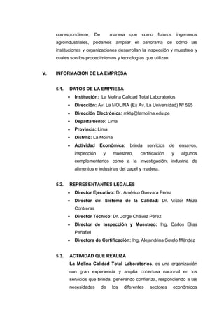 correspondiente; De manera que como futuros ingenieros
agroindustriales, podamos ampliar el panorama de cómo las
instituciones y organizaciones desarrollan la inspección y muestreo y
cuáles son los procedimientos y tecnologías que utilizan.
V. INFORMACIÓN DE LA EMPRESA
5.1. DATOS DE LA EMPRESA
 Institución: La Molina Calidad Total Laboratorios
 Dirección: Av. La MOLINA (Ex Av. La Universidad) Nº 595
 Dirección Electrónica: mktg@lamolina.edu.pe
 Departamento: Lima
 Provincia: Lima
 Distrito: La Molina
 Actividad Económica: brinda servicios de ensayos,
inspección y muestreo, certificación y algunos
complementarios como a la investigación, industria de
alimentos e industrias del papel y madera.
5.2. REPRESENTANTES LEGALES
 Director Ejecutivo: Dr. Américo Guevara Pérez
 Director del Sistema de la Calidad: Dr. Víctor Meza
Contreras
 Director Técnico: Dr. Jorge Chávez Pérez
 Director de Inspección y Muestreo: Ing. Carlos Elías
Peñafiel
 Directora de Certificación: Ing. Alejandrina Sotelo Méndez
5.3. ACTIVIDAD QUE REALIZA
La Molina Calidad Total Laboratorios, es una organización
con gran experiencia y amplia cobertura nacional en los
servicios que brinda, generando confianza, respondiendo a las
necesidades de los diferentes sectores económicos
 