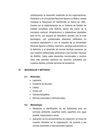 contribuyendo al desarrollo sostenible de las organizaciones.
Pertenece a la Universidad Nacional Agraria La Molina, creada
mediante la Resolución Nº 55278/UNA en Marzo de 1995.,
Cuenta con la implementación de un Sistema de Gestión de
Calidad acreditado ante INACAL dentro del marco de la
normativa nacional, infraestructura e instalaciones diseñadas
para tal fin, con equipos de laboratorio acordes con el nivel
tecnológico, con profesionales altamente calificados en
constante capacitación y con el respaldo de la Universidad
Nacional Agraria La Molina. Asimismo, participa activamente en
la definición y el desarrollo de normas técnicas peruanas, ya
que nuestros profesionales pertenecen a los Comités Técnicos
de INACAL, todos estos elementos mencionados y muchos
otros más permiten optimizar los servicios solicitados por
nuestros clientes y brindar servicios de excelencia.
VI. MATERIALES Y MÉTODOS
6.1. Materiales
 Lapiceros.
 Cuaderno de Apuntes.
 Laptop.
 Check List
 Cámara fotográfica.
 Normas nacionales e internacionales.
6.2. Metodología
 Recepción e identificación de las Solicitudes para los
servicios (ambiente, superficie inerte, superficie viva, agua
potable, inspecciones y otros).
 Aplicación de los procedimientos de inspección y/o toma de
muestra utilizados en la organización, de acuerdo a las
normas nacionales e internacionales vigentes.
 