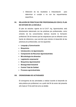  Obtención de los resultados e Interpretación para
determinar si cumple o no con los requerimientos
específicos.
VII. RELACIÓN DE PRÁCTICAS PRE PROFESIONALES CON EL PLAN
DE ESTUDIO DE LA ESCUELA
El plan de estudios vigente de la E.A.P. Ing. Agroindustrial, está
directamente relacionado con las prácticas pre profesionales, como
cimiento de los conocimientos teóricos durante la formación
profesional. De tal manera que las asignaturas que se utilizarán como
fuente de referencia y que servirán para orientar el desarrollo de las
prácticas pre profesionales, son los siguientes:
 Lenguaje y Comunicación
 Bioquímica
 Introducción a la Agroindustria
 Composición de Recursos Agroindustriales
 Microbiología de alimentos
 Legislación empresarial
 Bioquímica Agroindustrial
 Bioseguridad Industrial
 Control Total de Calidad
 Procesos agroindustriales
VIII. CRONOGRAMA DE ACTIVIDADES
El cronograma de las actividades a realizar durante el desarrollo de
esta práctica pre profesional, es a partir del 04 de enero del presente
año hasta el 18 de abril tal como se detalla:
 