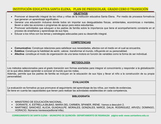 INSTITUCIÓN EDUCATIVA SANTA ELENA, PLAN DE PREESCOLAR, GRADO CERO O TRANSICIÓN
CORREGIMIENTO DE SANTA ELENA – MUNICIPIO DE QUINCHÍA- DEPARTAMENTO DE RISARALDA página web: www.santaelena.edu.co
OBJETIVOS:
 Promover el desarrollo integral de los niños y niñas de la institución educativa Santa Elena. Por medio de procesos formativos
que generan un aprendizaje significativo.
 Generar una educación inclusiva donde todos sin importar sus desigualdades físicas, ambientales, económicas o mentales,
lleven a cabo las acciones o programas de apoyo para estos estudiantes.
 Promover actividades que eduquen a los padres de familia sobre la importancia que tiene el acompañamiento constante en el
proceso de enseñanza y aprendizaje de sus hijos.
 Educar a los niños con los temas y estrategias adecuadas para su desarrollo integral.
COMPETENCIAS
 Comunicativa: Construye relaciones para satisfacer sus necesidades, afectos con el medio en el cual se encuentra.
 Estética: Construye la habilidad de sentir, valorar, transformar el mundo, influyendo en su personalidad.
 Afectiva: constituye el modo de organización de una tarea motora en función de variables como la forma de ser individual.
.
METODOLOGÍA
Los métodos seleccionados para el grado transición son formas acertadas para integrar el conocimiento y responder a la globalización
en la que ellos deben aprender a conocer el mundo que los rodea.
Además, permite que los padres de familia se incluyan en la educación de sus hijos y llevar al niño a la construcción de su propia
personalidad.
EVALUACIÒN
La evaluación es formativa ya que promueve el seguimiento del aprendizaje de los niños, por medio de evidencias.
Se tiene en cuenta las capacidades que tienen para realizar las actividades establecidas en cada competencia.
BIBLIOGRAFÍA
 MINISTERIO DE EDUCACIÒN NACIONAL.
 DORANTE, X, ESTRELLA.BILBAO, MARIA DEL CARMEN, SPANER, IRENE. Vamos a descubrir 2.
 MARTINEZ, SANCHEZ, ALICIA, GUADAULPE. MORALES, GONZALES, NARCE, DALIA. RODRIGUEZ, ARVIZU, DOMINGO,
HORACIO. Números traviesos(editorial trilla).
 