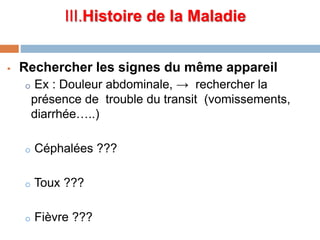 III.Histoire de la Maladie
 Rechercher les signes du même appareil
o Ex : Douleur abdominale, → rechercher la
présence de trouble du transit (vomissements,
diarrhée…..)
o Céphalées ???
o Toux ???
o Fièvre ???
 