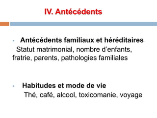 IV. Antécédents
 Antécédents familiaux et héréditaires
Statut matrimonial, nombre d’enfants,
fratrie, parents, pathologies familiales
 Habitudes et mode de vie
Thé, café, alcool, toxicomanie, voyage
 
