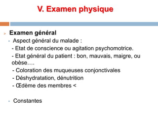 V. Examen physique
 Examen général
 Aspect général du malade :
- Etat de conscience ou agitation psychomotrice.
- Etat général du patient : bon, mauvais, maigre, ou
obèse….
- Coloration des muqueuses conjonctivales
- Déshydratation, dénutrition
- Œdème des membres <
 Constantes
 
