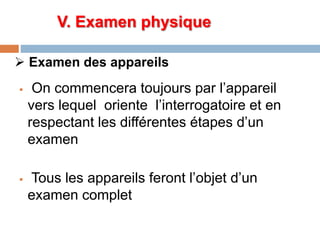  Examen des appareils
 On commencera toujours par l’appareil
vers lequel oriente l’interrogatoire et en
respectant les différentes étapes d’un
examen
 Tous les appareils feront l’objet d’un
examen complet
V. Examen physique
 