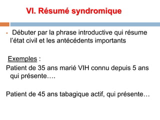 VI. Résumé syndromique
 Débuter par la phrase introductive qui résume
l’état civil et les antécédents importants
Exemples :
Patient de 35 ans marié VIH connu depuis 5 ans
qui présente….
Patient de 45 ans tabagique actif, qui présente…
 
