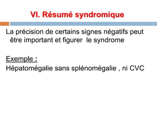 VI. Résumé syndromique
La précision de certains signes négatifs peut
être important et figurer le syndrome
Exemple :
Hépatomégalie sans splénomégalie , ni CVC
 