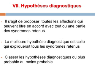 VII. Hypothèses diagnostiques
 Il s’agit de proposer toutes les affections qui
peuvent être en accord avec tout ou une partie
des syndromes retenus.
 La meilleure hypothèse diagnostique est celle
qui expliquerait tous les syndromes retenus
 Classer les hypothèses diagnostiques du plus
probable au moins probable
 