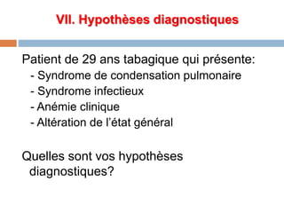 VII. Hypothèses diagnostiques
Patient de 29 ans tabagique qui présente:
- Syndrome de condensation pulmonaire
- Syndrome infectieux
- Anémie clinique
- Altération de l’état général
Quelles sont vos hypothèses
diagnostiques?
 
