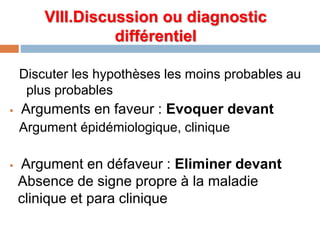 VIII.Discussion ou diagnostic
différentiel
Discuter les hypothèses les moins probables au
plus probables
 Arguments en faveur : Evoquer devant
Argument épidémiologique, clinique
 Argument en défaveur : Eliminer devant
Absence de signe propre à la maladie
clinique et para clinique
 