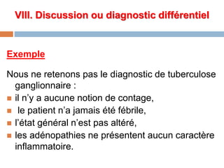 VIII. Discussion ou diagnostic différentiel
Exemple
Nous ne retenons pas le diagnostic de tuberculose
ganglionnaire :
 il n’y a aucune notion de contage,
 le patient n’a jamais été fébrile,
 l’état général n’est pas altéré,
 les adénopathies ne présentent aucun caractère
inflammatoire.
 