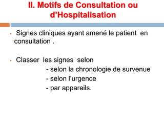 II. Motifs de Consultation ou
d’Hospitalisation
 Signes cliniques ayant amené le patient en
consultation .
 Classer les signes selon
- selon la chronologie de survenue
- selon l’urgence
- par appareils.
 