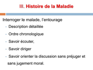 III. Histoire de la Maladie
Interroger le malade, l’entourage
 Description détaillée
 Ordre chronologique
 Savoir écouter,
 Savoir diriger
 Savoir orienter la discussion sans préjuger et
sans jugement moral.
 